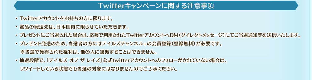Twitterキャンペーンに関する注意事項　・Twitterアカウントをお持ちの方に限ります。・賞品の発送先は、日本国内に限らせていただきます。・プレゼントにご当選された場合は、応募で利用されたTwitterアカウントへDM（ダイレクトメッセージ）にてご当選通知等を送信いたします。・プレゼント発送のため、当選者の方にはテイルズチャンネル+の会員登録（登録無料）が必要です。※当選で獲得された権利は、他の人に譲渡することはできません。　・抽選段階で、「テイルズ オブ ザ レイズ」公式twitterアカウントへのフォローがされていない場合は、リツイートしている状態でも当選の対象にはなりませんのでご了承ください。