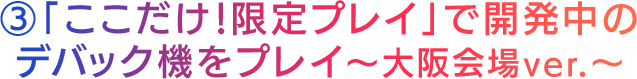 「ここだけ！限定プレイ」で開発中のデバック機をプレイ～大阪会場ver.～